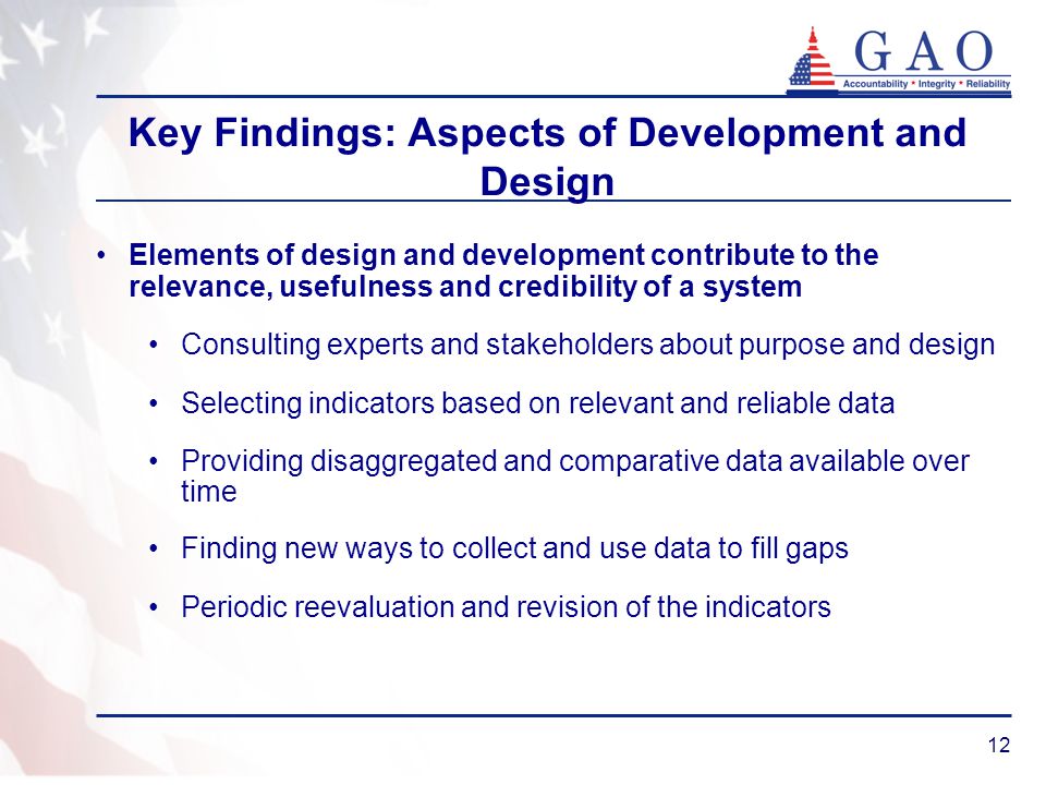 12 Key Findings: Aspects of Development and Design Elements of design and development contribute to the relevance, usefulness and credibility of a system Consulting experts and stakeholders about purpose and design Selecting indicators based on relevant and reliable data Providing disaggregated and comparative data available over time Finding new ways to collect and use data to fill gaps Periodic reevaluation and revision of the indicators