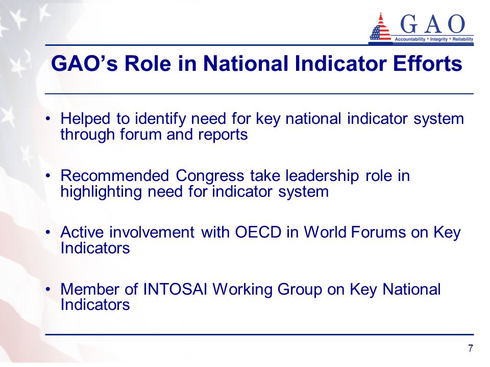 7 GAO’s Role in National Indicator Efforts Helped to identify need for key national indicator system through forum and reports Recommended Congress take leadership role in highlighting need for indicator system Active involvement with OECD in World Forums on Key Indicators Member of INTOSAI Working Group on Key National Indicators