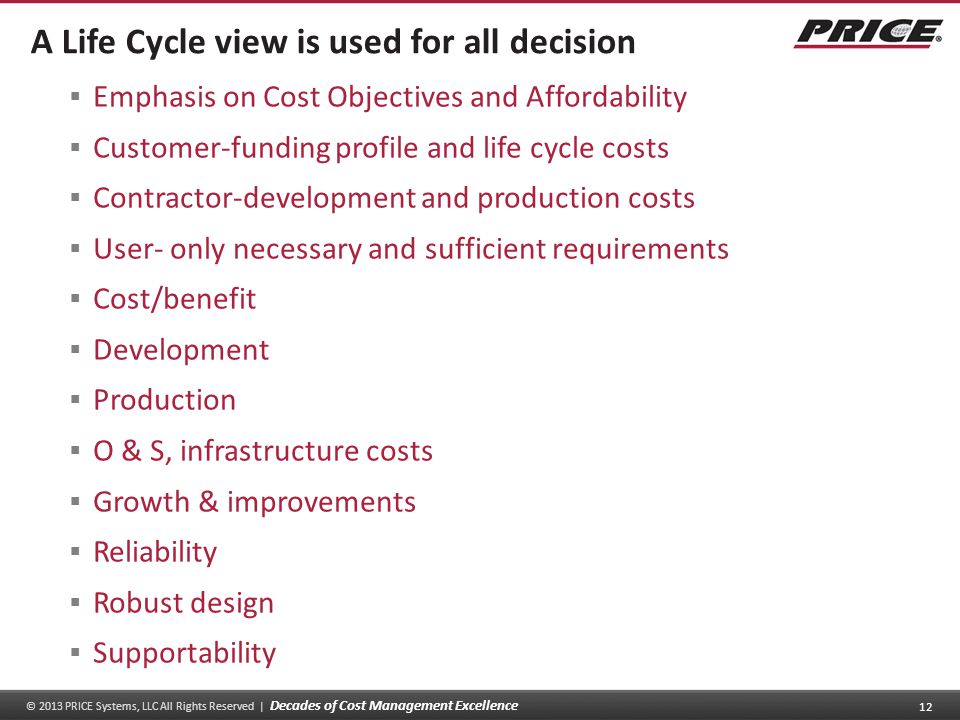 © 2013 PRICE Systems, LLC All Rights Reserved | Decades of Cost Management Excellence 12 A Life Cycle view is used for all decision  Emphasis on Cost Objectives and Affordability  Customer-funding profile and life cycle costs  Contractor-development and production costs  User- only necessary and sufficient requirements  Cost/benefit  Development  Production  O & S, infrastructure costs  Growth & improvements  Reliability  Robust design  Supportability