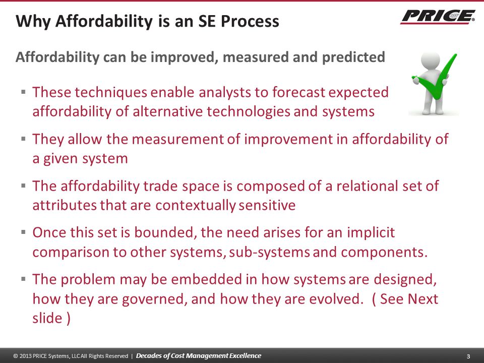 © 2013 PRICE Systems, LLC All Rights Reserved | Decades of Cost Management Excellence 3 Why Affordability is an SE Process  These techniques enable analysts to forecast expected affordability of alternative technologies and systems  They allow the measurement of improvement in affordability of a given system  The affordability trade space is composed of a relational set of attributes that are contextually sensitive  Once this set is bounded, the need arises for an implicit comparison to other systems, sub-systems and components.