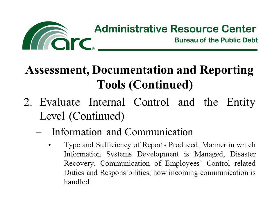 Assessment, Documentation and Reporting Tools (Continued) 2.Evaluate Internal Control and the Entity Level (Continued) –Information and Communication Type and Sufficiency of Reports Produced, Manner in which Information Systems Development is Managed, Disaster Recovery, Communication of Employees’ Control related Duties and Responsibilities, how incoming communication is handled