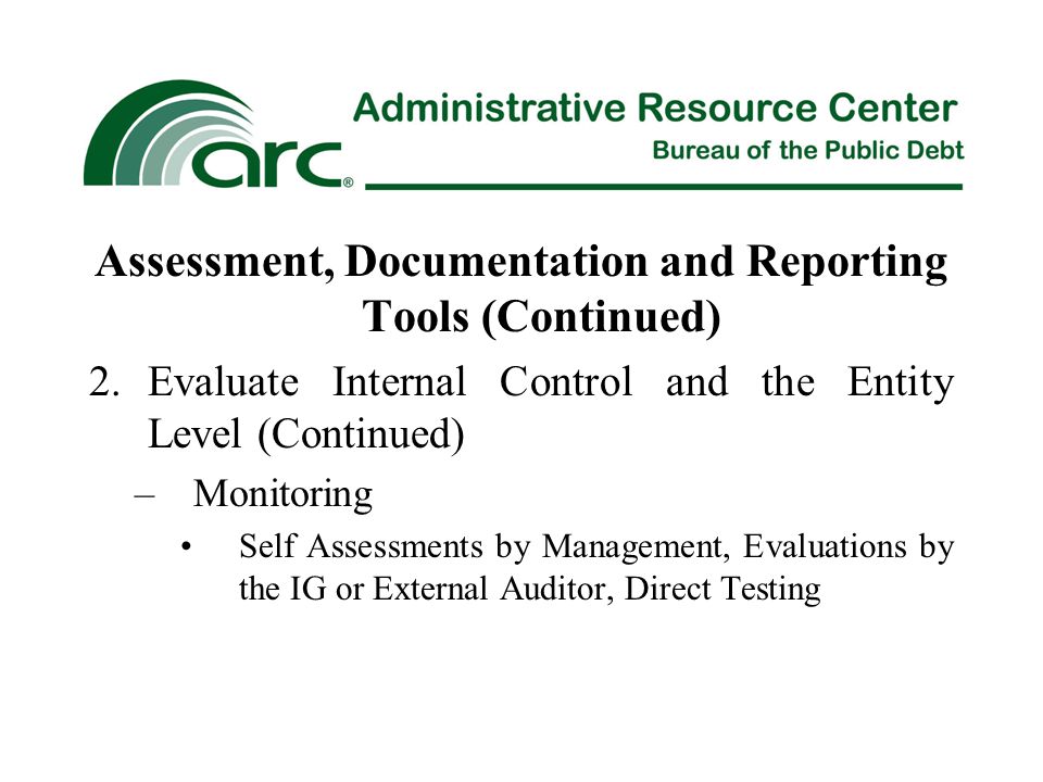 Assessment, Documentation and Reporting Tools (Continued) 2.Evaluate Internal Control and the Entity Level (Continued) –Monitoring Self Assessments by Management, Evaluations by the IG or External Auditor, Direct Testing