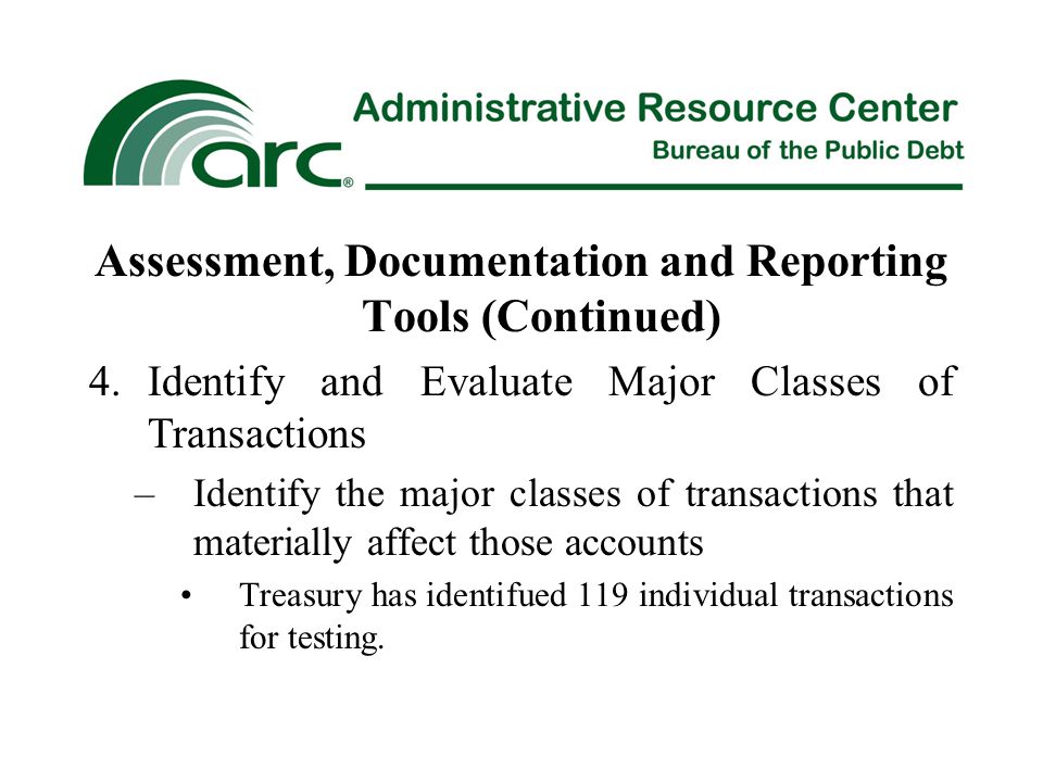 Assessment, Documentation and Reporting Tools (Continued) 4.Identify and Evaluate Major Classes of Transactions –Identify the major classes of transactions that materially affect those accounts Treasury has identifued 119 individual transactions for testing.