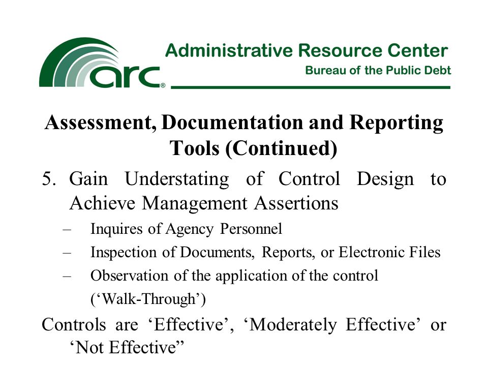 Assessment, Documentation and Reporting Tools (Continued) 5.Gain Understating of Control Design to Achieve Management Assertions –Inquires of Agency Personnel –Inspection of Documents, Reports, or Electronic Files –Observation of the application of the control (‘Walk-Through’) Controls are ‘Effective’, ‘Moderately Effective’ or ‘Not Effective