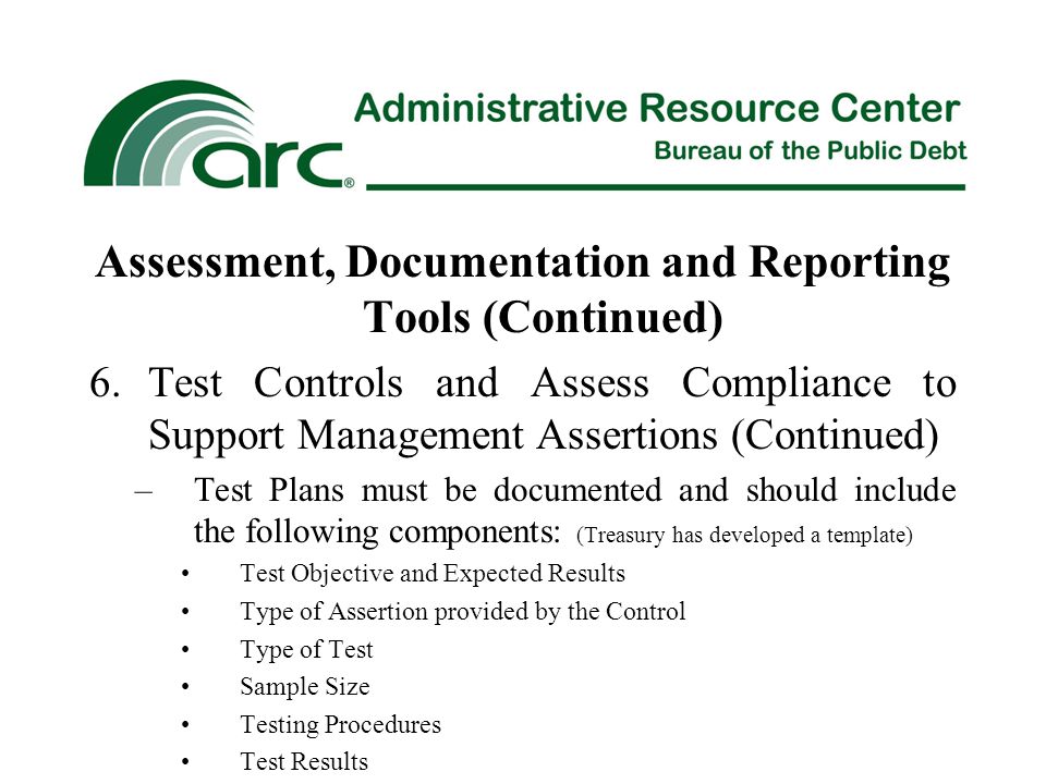 Assessment, Documentation and Reporting Tools (Continued) 6.Test Controls and Assess Compliance to Support Management Assertions (Continued) –Test Plans must be documented and should include the following components: (Treasury has developed a template) Test Objective and Expected Results Type of Assertion provided by the Control Type of Test Sample Size Testing Procedures Test Results