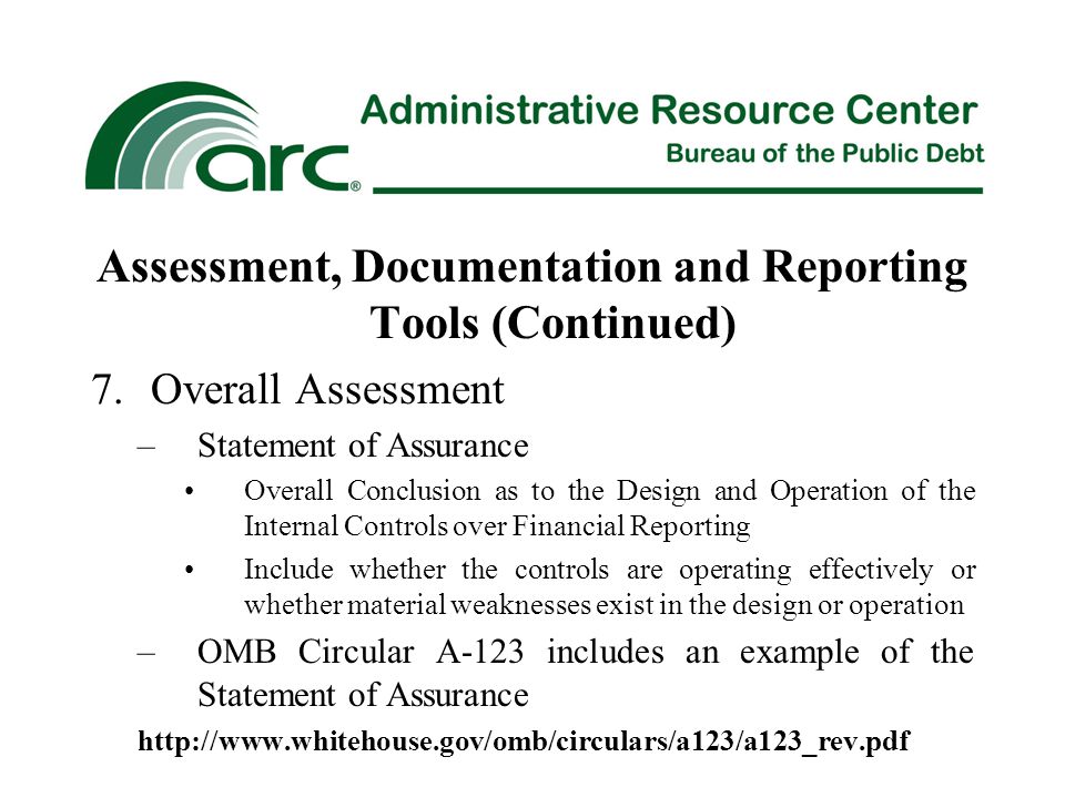 Assessment, Documentation and Reporting Tools (Continued) 7.Overall Assessment –Statement of Assurance Overall Conclusion as to the Design and Operation of the Internal Controls over Financial Reporting Include whether the controls are operating effectively or whether material weaknesses exist in the design or operation –OMB Circular A-123 includes an example of the Statement of Assurance