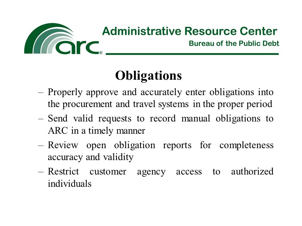 Obligations –Properly approve and accurately enter obligations into the procurement and travel systems in the proper period –Send valid requests to record manual obligations to ARC in a timely manner –Review open obligation reports for completeness accuracy and validity –Restrict customer agency access to authorized individuals