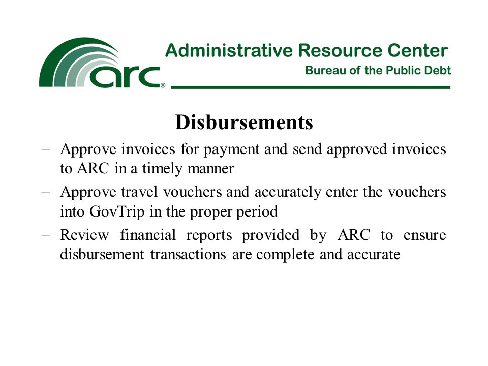 Disbursements –Approve invoices for payment and send approved invoices to ARC in a timely manner –Approve travel vouchers and accurately enter the vouchers into GovTrip in the proper period –Review financial reports provided by ARC to ensure disbursement transactions are complete and accurate