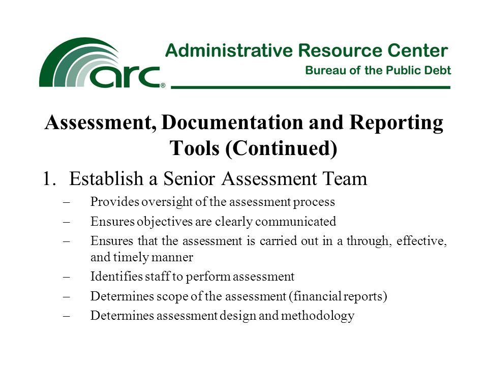 Assessment, Documentation and Reporting Tools (Continued) 1.Establish a Senior Assessment Team –Provides oversight of the assessment process –Ensures objectives are clearly communicated –Ensures that the assessment is carried out in a through, effective, and timely manner –Identifies staff to perform assessment –Determines scope of the assessment (financial reports) –Determines assessment design and methodology