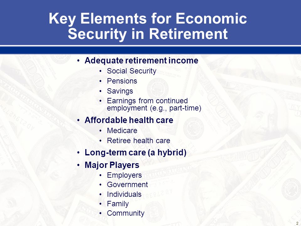 2 Key Elements for Economic Security in Retirement Adequate retirement income Social Security Pensions Savings Earnings from continued employment (e.g., part-time) Affordable health care Medicare Retiree health care Long-term care (a hybrid) Major Players Employers Government Individuals Family Community