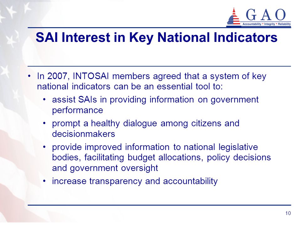 10 SAI Interest in Key National Indicators In 2007, INTOSAI members agreed that a system of key national indicators can be an essential tool to: assist SAIs in providing information on government performance prompt a healthy dialogue among citizens and decisionmakers provide improved information to national legislative bodies, facilitating budget allocations, policy decisions and government oversight increase transparency and accountability