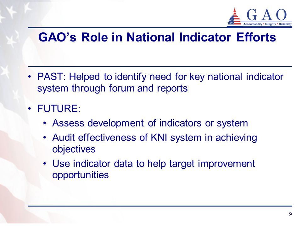 9 GAO’s Role in National Indicator Efforts PAST: Helped to identify need for key national indicator system through forum and reports FUTURE: Assess development of indicators or system Audit effectiveness of KNI system in achieving objectives Use indicator data to help target improvement opportunities