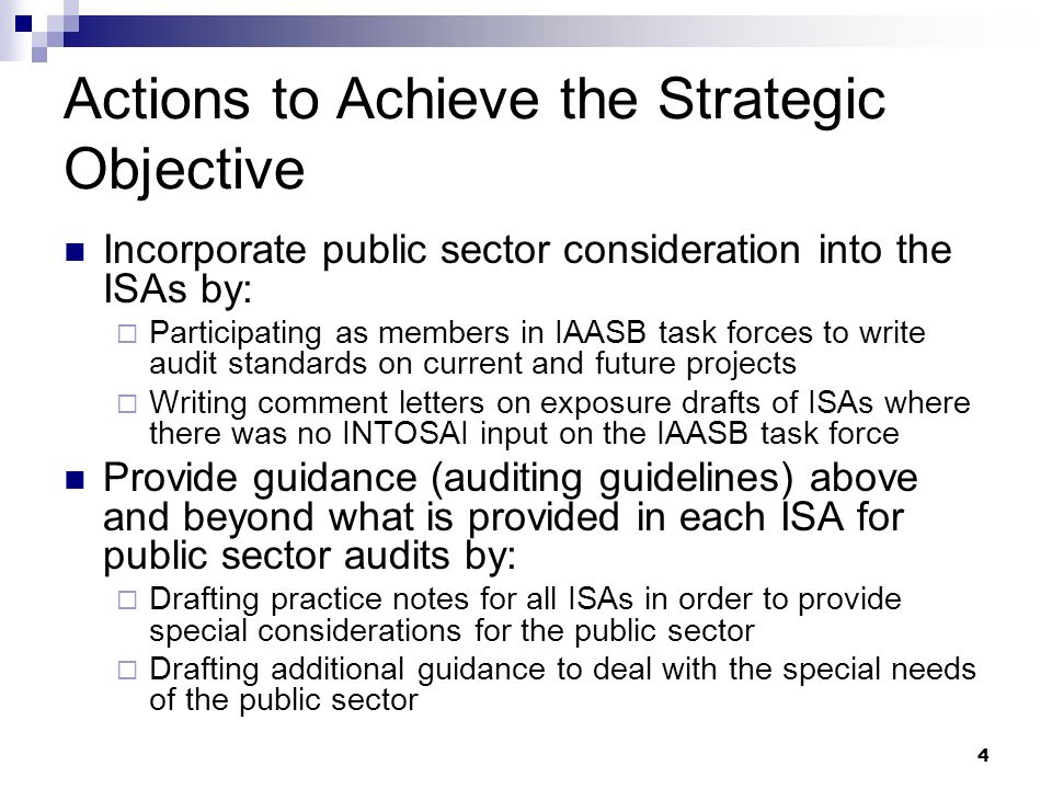 4 Actions to Achieve the Strategic Objective Incorporate public sector consideration into the ISAs by:  Participating as members in IAASB task forces to write audit standards on current and future projects  Writing comment letters on exposure drafts of ISAs where there was no INTOSAI input on the IAASB task force Provide guidance (auditing guidelines) above and beyond what is provided in each ISA for public sector audits by:  Drafting practice notes for all ISAs in order to provide special considerations for the public sector  Drafting additional guidance to deal with the special needs of the public sector