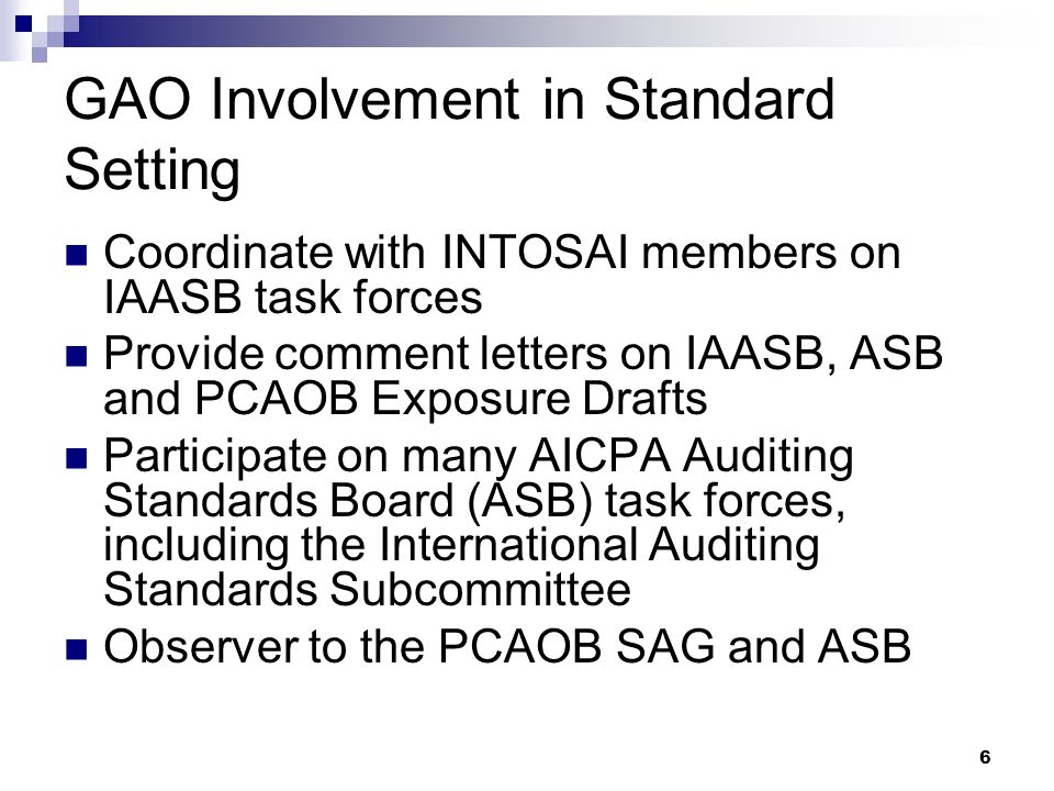 6 GAO Involvement in Standard Setting Coordinate with INTOSAI members on IAASB task forces Provide comment letters on IAASB, ASB and PCAOB Exposure Drafts Participate on many AICPA Auditing Standards Board (ASB) task forces, including the International Auditing Standards Subcommittee Observer to the PCAOB SAG and ASB