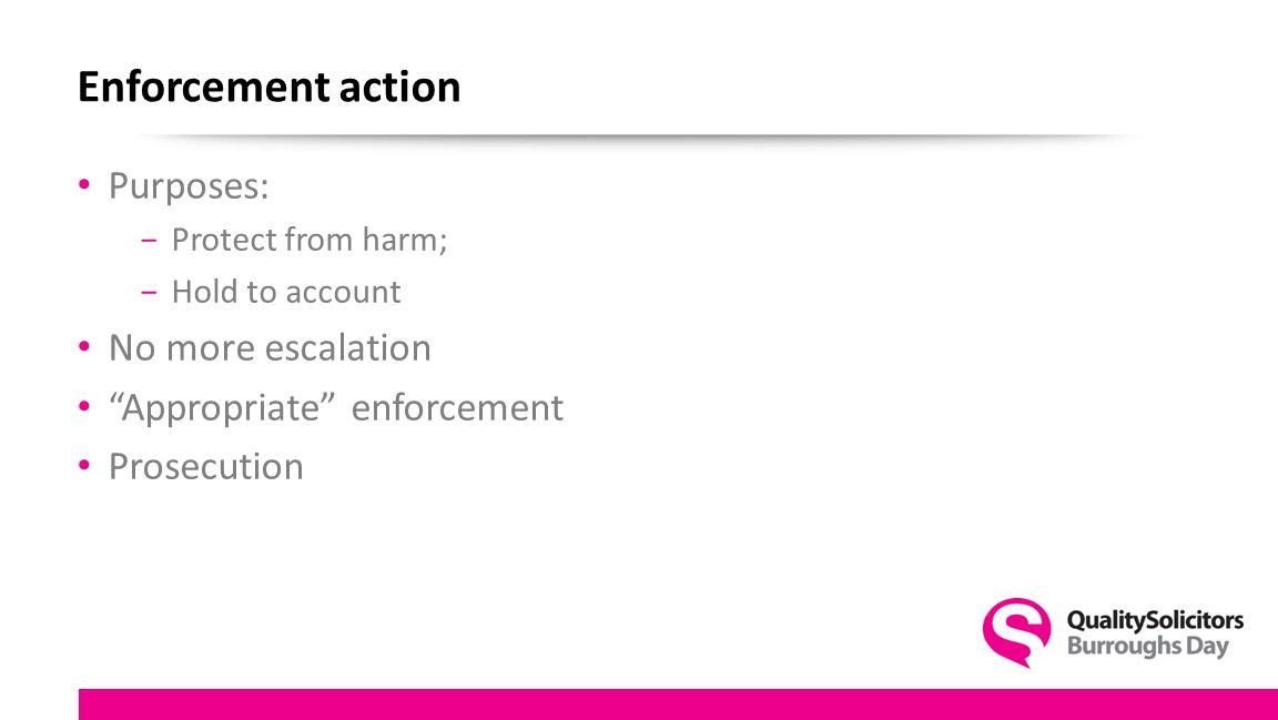 Enforcement action Purposes: −Protect from harm; −Hold to account No more escalation Appropriate enforcement Prosecution