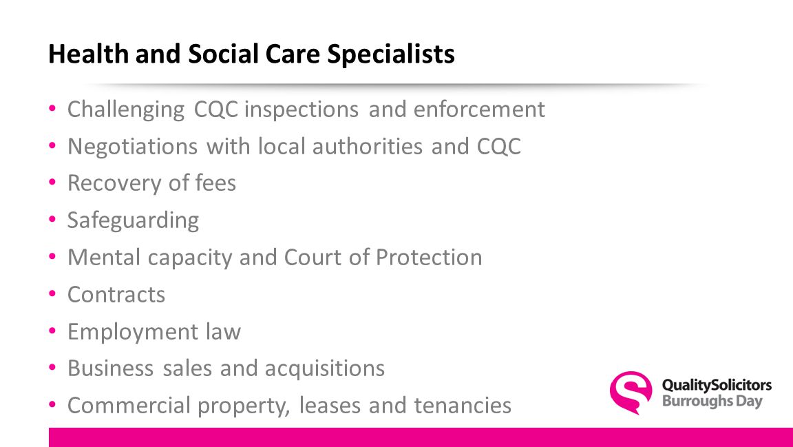 Health and Social Care Specialists Challenging CQC inspections and enforcement Negotiations with local authorities and CQC Recovery of fees Safeguarding Mental capacity and Court of Protection Contracts Employment law Business sales and acquisitions Commercial property, leases and tenancies