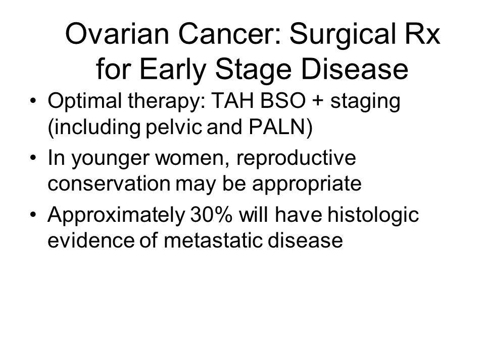 Ovarian Cancer: Surgical Rx for Early Stage Disease Optimal therapy: TAH BSO + staging (including pelvic and PALN) In younger women, reproductive conservation may be appropriate Approximately 30% will have histologic evidence of metastatic disease