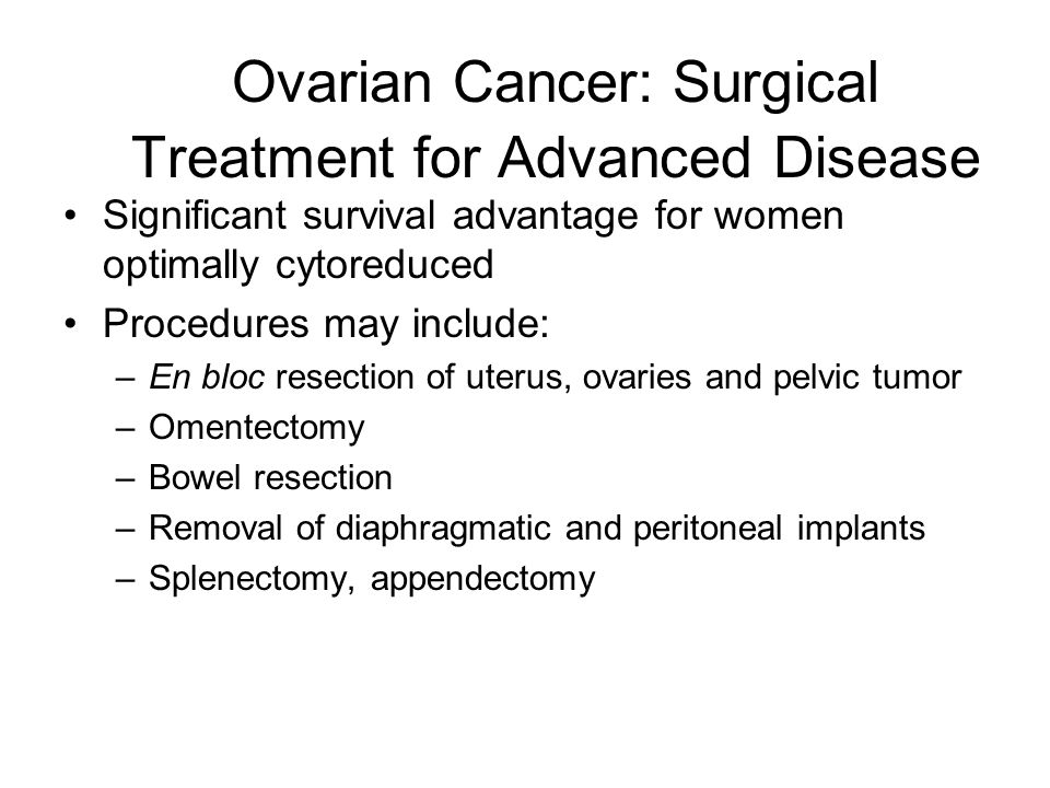 Ovarian Cancer: Surgical Treatment for Advanced Disease Significant survival advantage for women optimally cytoreduced Procedures may include: –En bloc resection of uterus, ovaries and pelvic tumor –Omentectomy –Bowel resection –Removal of diaphragmatic and peritoneal implants –Splenectomy, appendectomy