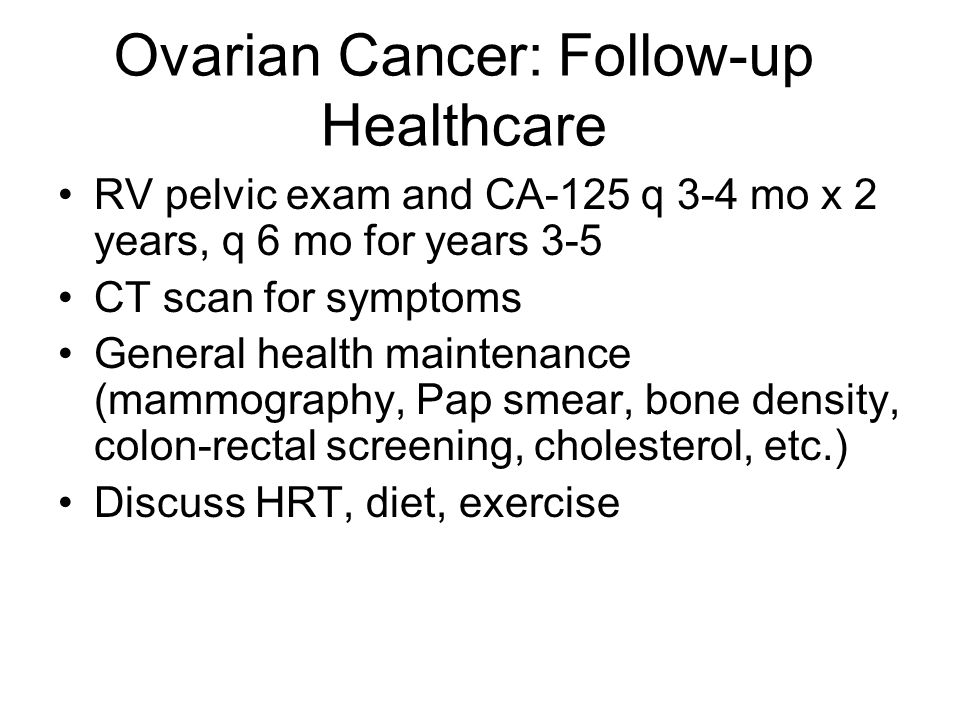 Ovarian Cancer: Follow-up Healthcare RV pelvic exam and CA-125 q 3-4 mo x 2 years, q 6 mo for years 3-5 CT scan for symptoms General health maintenance (mammography, Pap smear, bone density, colon-rectal screening, cholesterol, etc.) Discuss HRT, diet, exercise