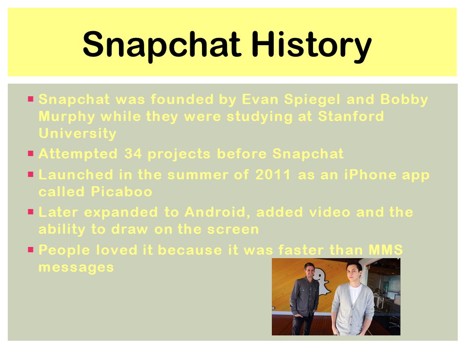 Snapchat was founded by Evan Spiegel and Bobby Murphy while they were studying at Stanford University  Attempted 34 projects before Snapchat  Launched in the summer of 2011 as an iPhone app called Picaboo  Later expanded to Android, added video and the ability to draw on the screen  People loved it because it was faster than MMS messages Snapchat History
