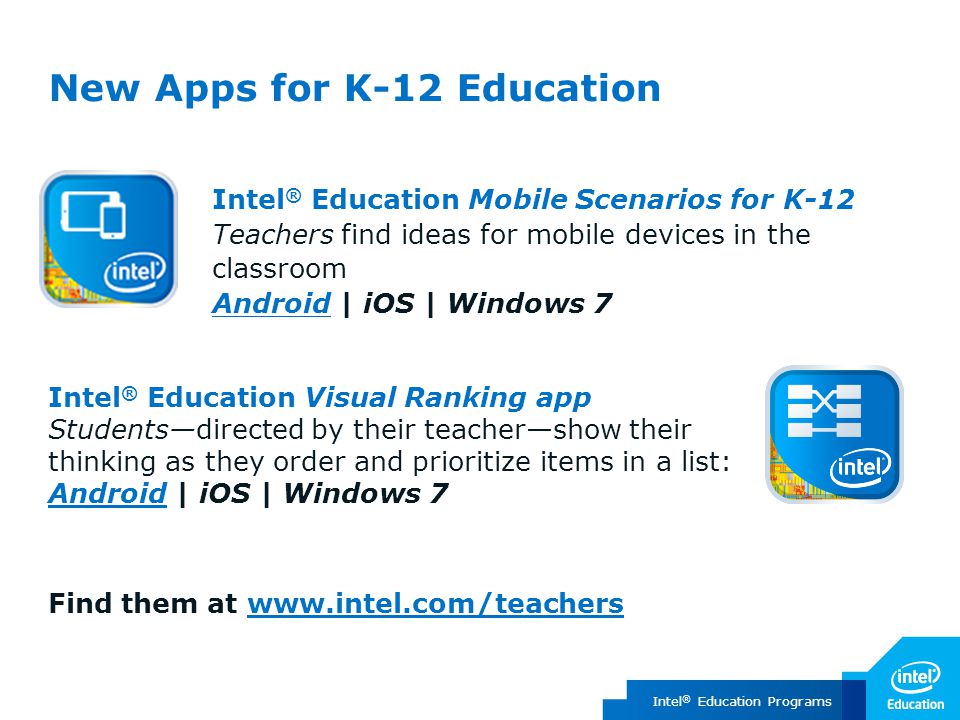 Intel ® Education Programs Intel ® Education Mobile Scenarios for K-12 Teachers find ideas for mobile devices in the classroom Android | iOS | Windows 7 Android New Apps for K-12 Education Intel ® Education Visual Ranking app Students—directed by their teacher—show their thinking as they order and prioritize items in a list: AndroidAndroid | iOS | Windows 7 Find them at