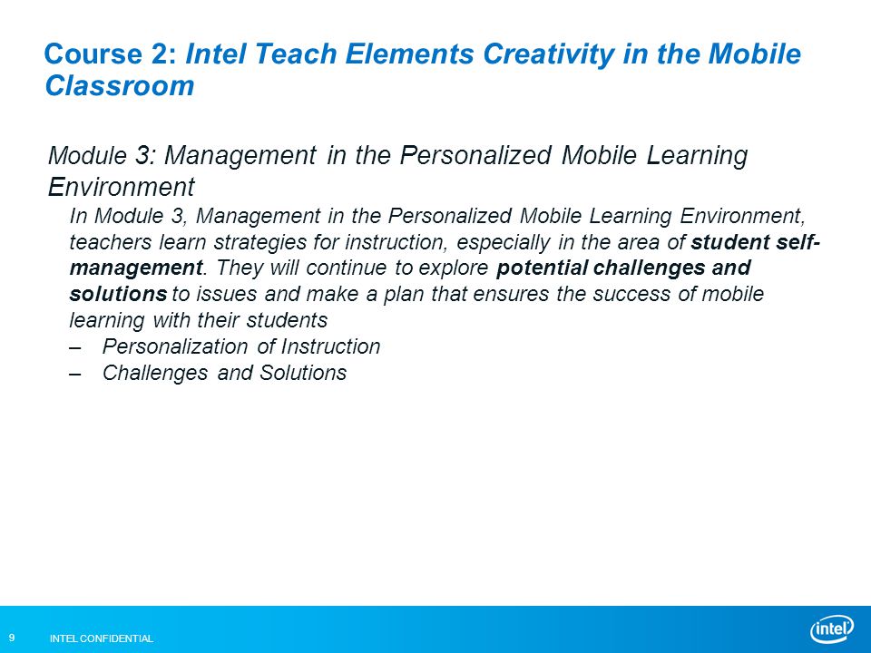 INTEL CONFIDENTIAL 9 Course 2: Intel Teach Elements Creativity in the Mobile Classroom Module 3: Management in the Personalized Mobile Learning Environment In Module 3, Management in the Personalized Mobile Learning Environment, teachers learn strategies for instruction, especially in the area of student self- management.