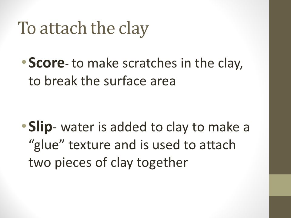 To attach the clay Score - to make scratches in the clay, to break the surface area Slip - water is added to clay to make a glue texture and is used to attach two pieces of clay together