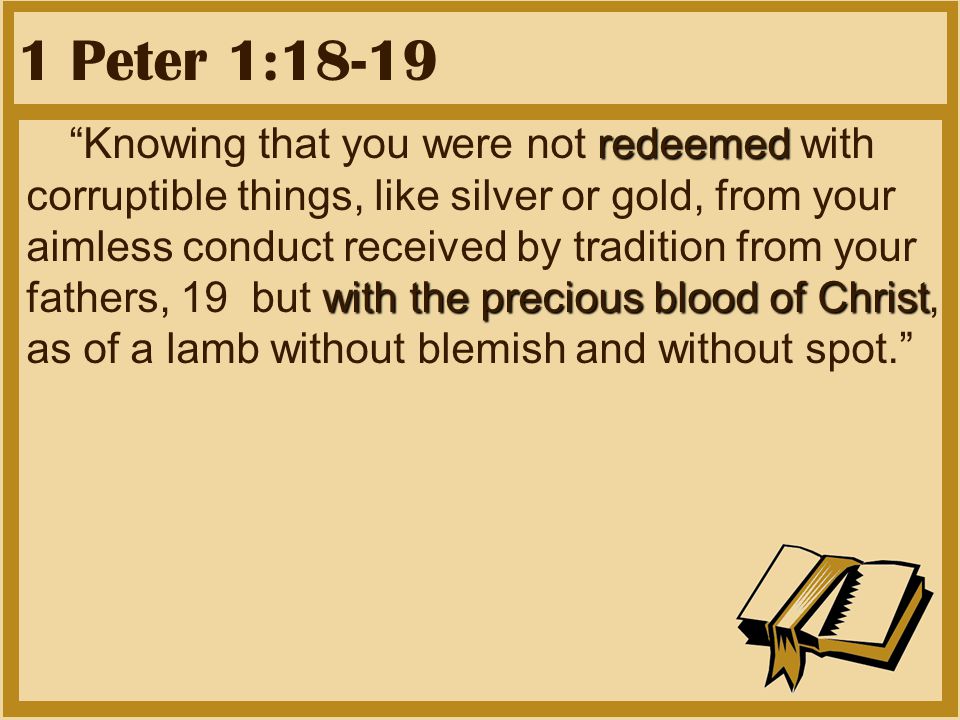 1 Peter 1:18-19 redeemed with the precious blood of Christ Knowing that you were not redeemed with corruptible things, like silver or gold, from your aimless conduct received by tradition from your fathers, 19 but with the precious blood of Christ, as of a lamb without blemish and without spot.