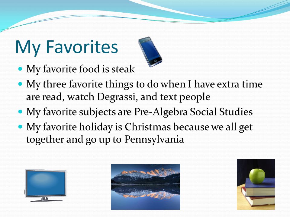 My Favorites My favorite food is steak My three favorite things to do when I have extra time are read, watch Degrassi, and text people My favorite subjects are Pre-Algebra Social Studies My favorite holiday is Christmas because we all get together and go up to Pennsylvania