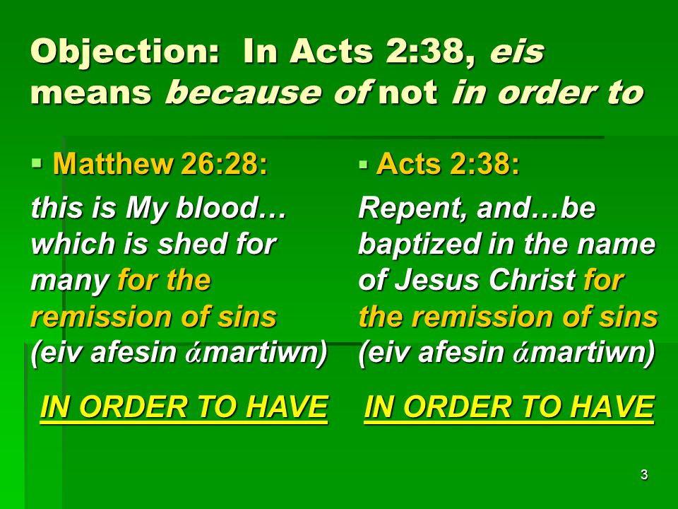 3 Objection: In Acts 2:38, eis means because of not in order to  Matthew 26:28: this is My blood… which is shed for many for the remission of sins (eiv afesin ά martiwn) IN ORDER TO HAVE  Acts 2:38: Repent, and…be baptized in the name of Jesus Christ for the remission of sins (eiv afesin ά martiwn) IN ORDER TO HAVE