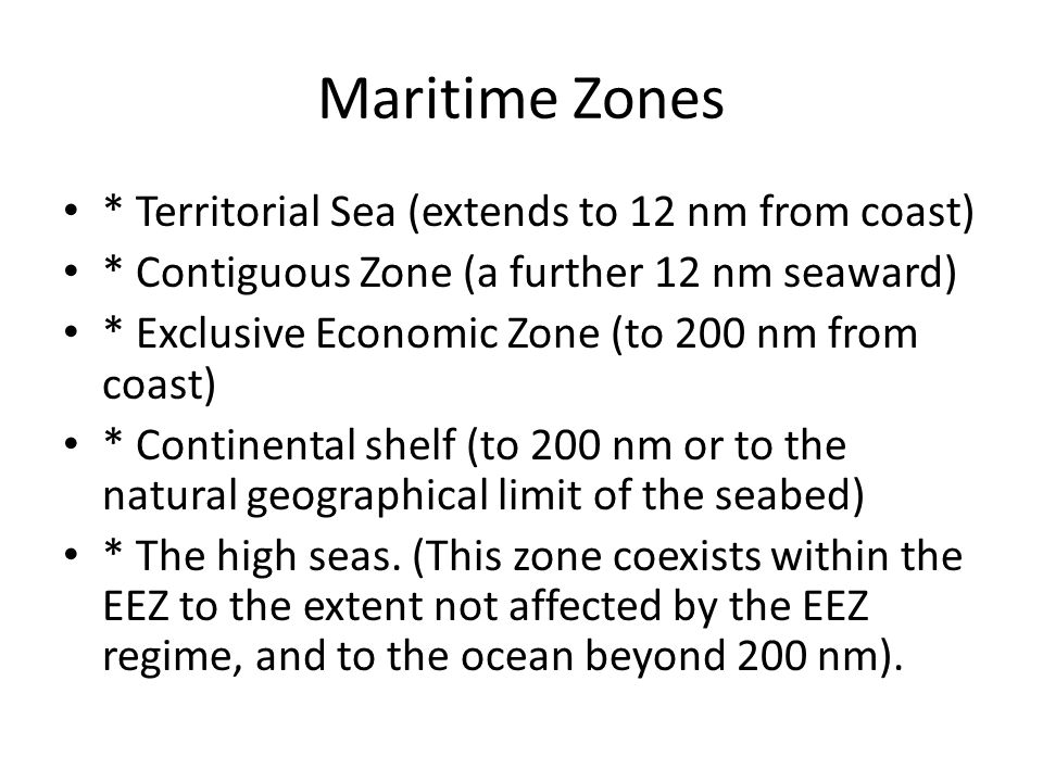 Maritime Zones * Territorial Sea (extends to 12 nm from coast) * Contiguous Zone (a further 12 nm seaward) * Exclusive Economic Zone (to 200 nm from coast) * Continental shelf (to 200 nm or to the natural geographical limit of the seabed) * The high seas.