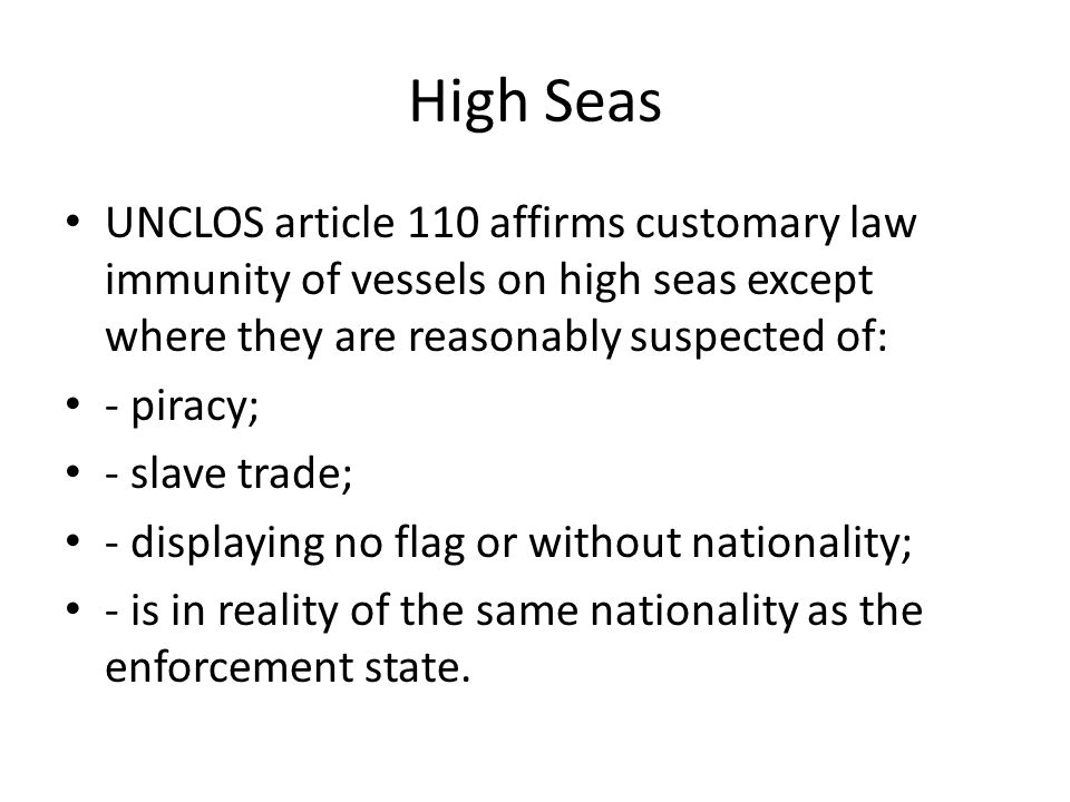 High Seas UNCLOS article 110 affirms customary law immunity of vessels on high seas except where they are reasonably suspected of: - piracy; - slave trade; - displaying no flag or without nationality; - is in reality of the same nationality as the enforcement state.