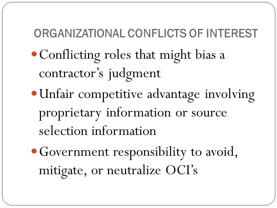 ORGANIZATIONAL CONFLICTS OF INTEREST Conflicting roles that might bias a contractor’s judgment Unfair competitive advantage involving proprietary information or source selection information Government responsibility to avoid, mitigate, or neutralize OCI’s