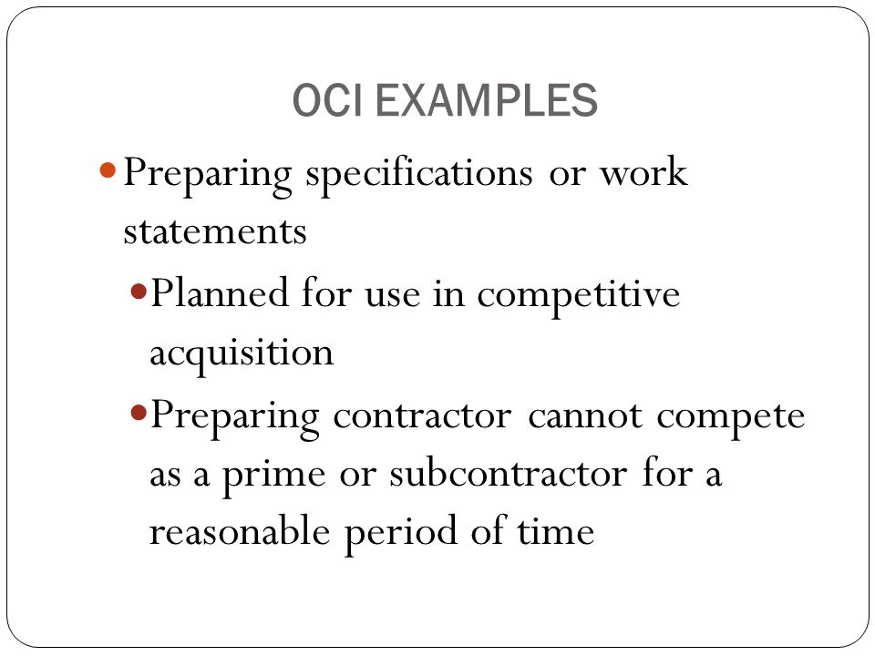 OCI EXAMPLES Preparing specifications or work statements Planned for use in competitive acquisition Preparing contractor cannot compete as a prime or subcontractor for a reasonable period of time