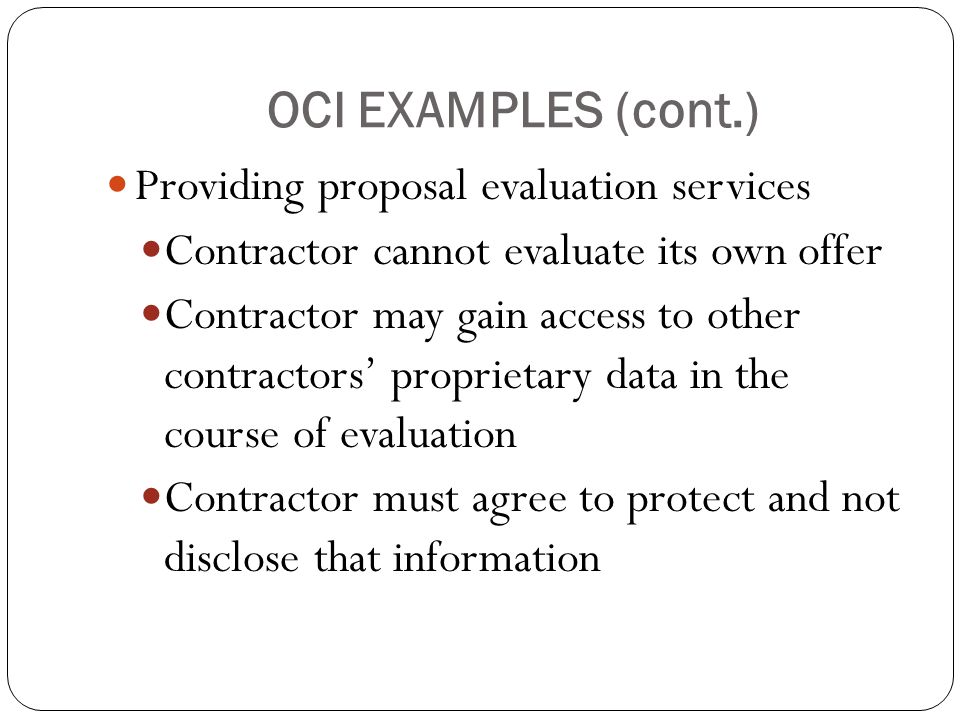 OCI EXAMPLES (cont.) Providing proposal evaluation services Contractor cannot evaluate its own offer Contractor may gain access to other contractors’ proprietary data in the course of evaluation Contractor must agree to protect and not disclose that information