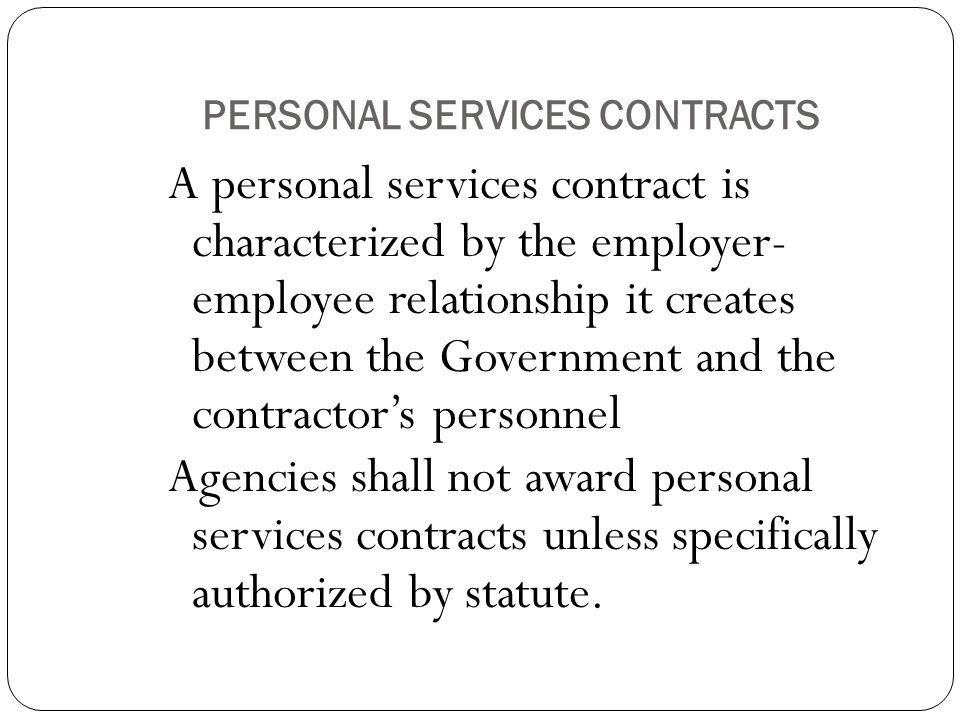 PERSONAL SERVICES CONTRACTS A personal services contract is characterized by the employer- employee relationship it creates between the Government and the contractor’s personnel Agencies shall not award personal services contracts unless specifically authorized by statute.