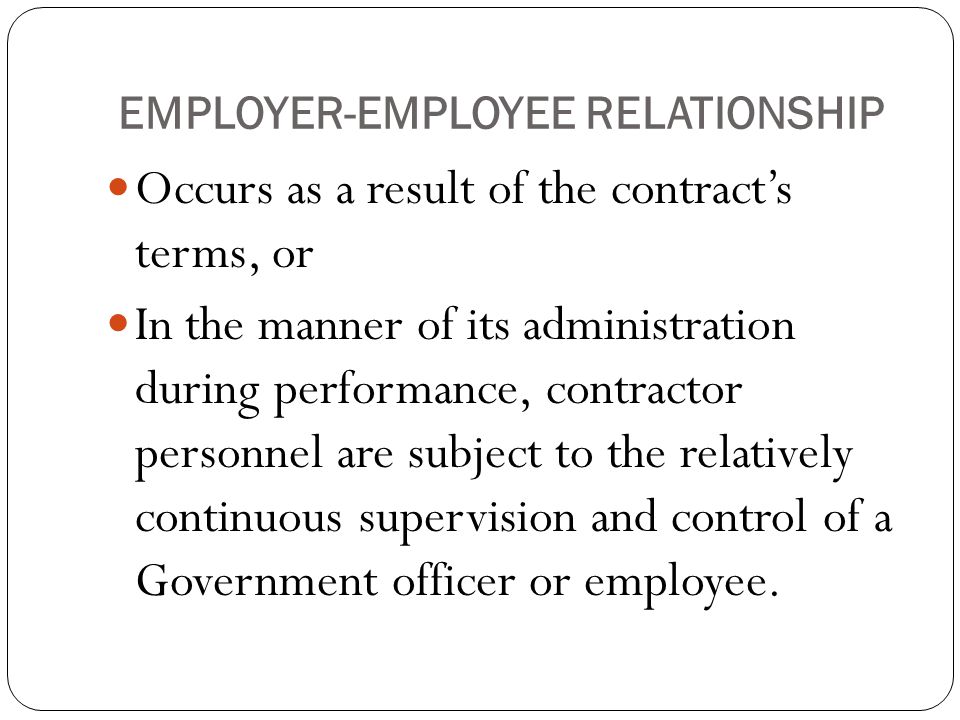 EMPLOYER-EMPLOYEE RELATIONSHIP Occurs as a result of the contract’s terms, or In the manner of its administration during performance, contractor personnel are subject to the relatively continuous supervision and control of a Government officer or employee.