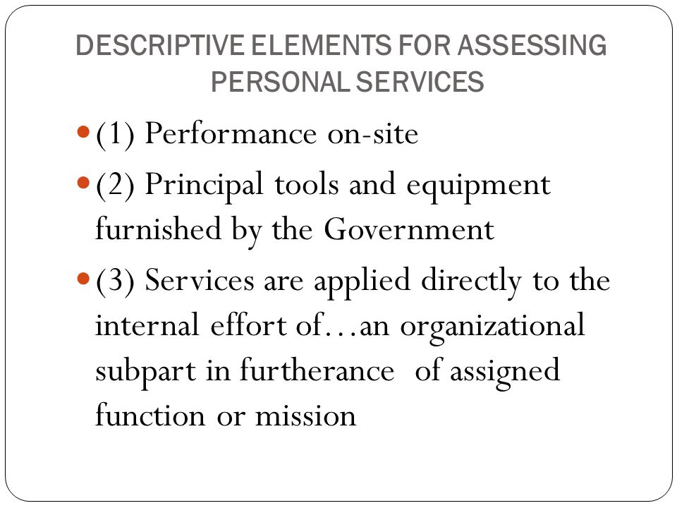 DESCRIPTIVE ELEMENTS FOR ASSESSING PERSONAL SERVICES (1) Performance on-site (2) Principal tools and equipment furnished by the Government (3) Services are applied directly to the internal effort of…an organizational subpart in furtherance of assigned function or mission