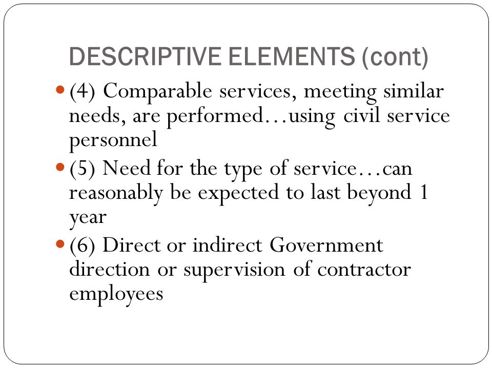 DESCRIPTIVE ELEMENTS (cont) (4) Comparable services, meeting similar needs, are performed…using civil service personnel (5) Need for the type of service…can reasonably be expected to last beyond 1 year (6) Direct or indirect Government direction or supervision of contractor employees