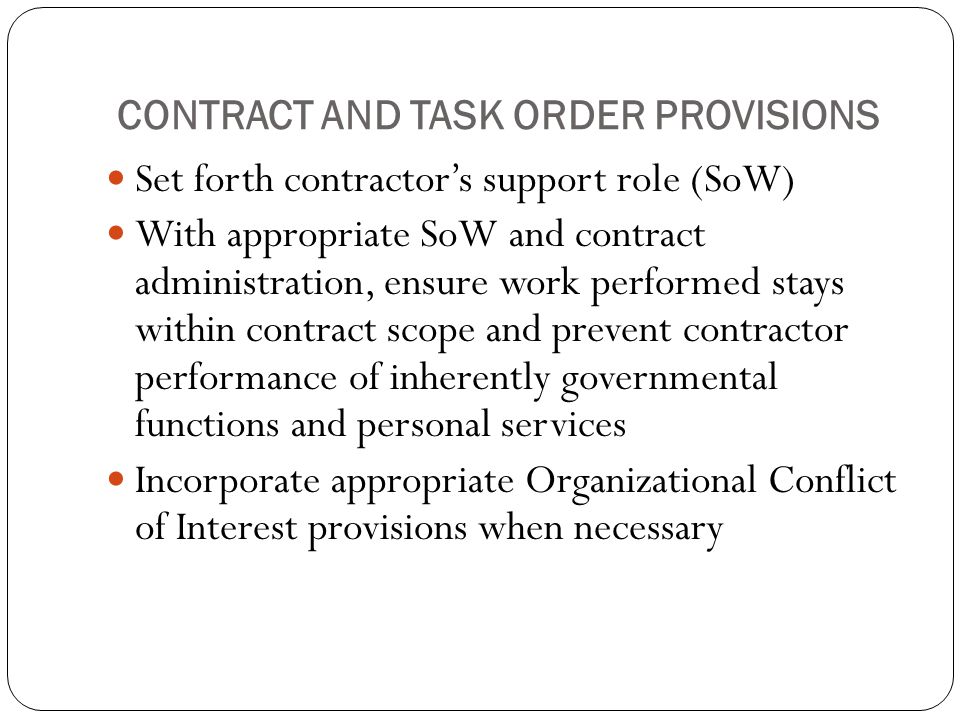 CONTRACT AND TASK ORDER PROVISIONS Set forth contractor’s support role (SoW) With appropriate SoW and contract administration, ensure work performed stays within contract scope and prevent contractor performance of inherently governmental functions and personal services Incorporate appropriate Organizational Conflict of Interest provisions when necessary