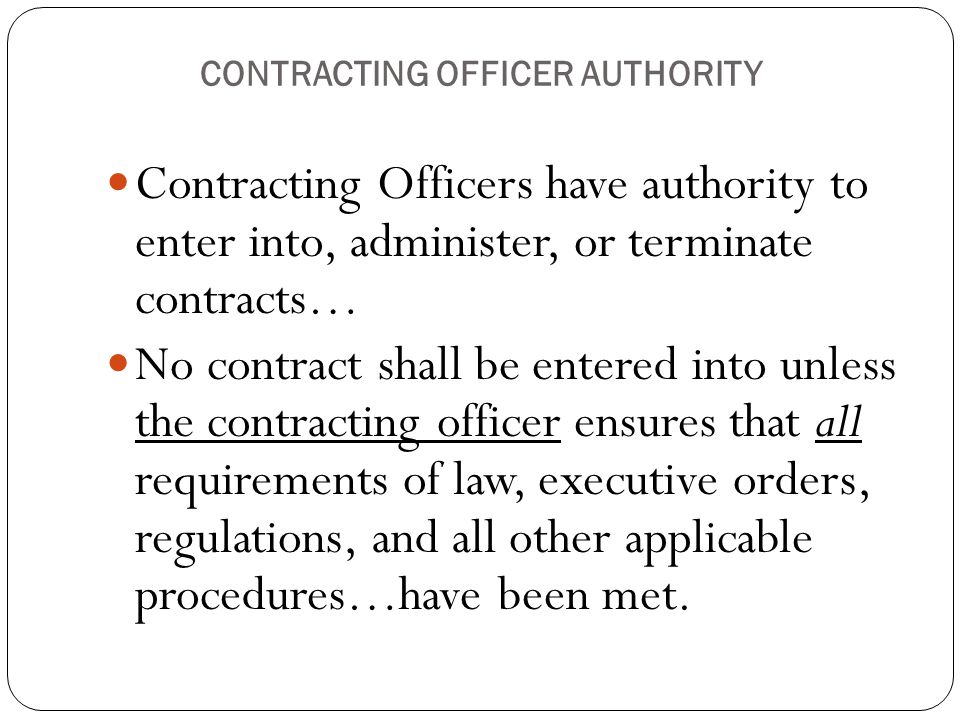 CONTRACTING OFFICER AUTHORITY Contracting Officers have authority to enter into, administer, or terminate contracts… No contract shall be entered into unless the contracting officer ensures that all requirements of law, executive orders, regulations, and all other applicable procedures…have been met.