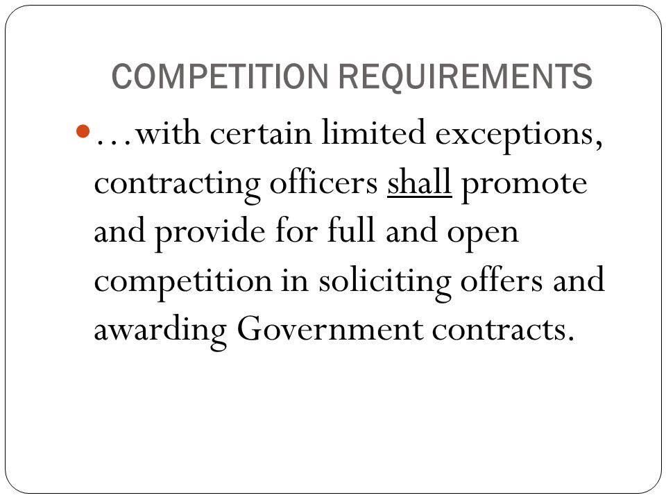 COMPETITION REQUIREMENTS …with certain limited exceptions, contracting officers shall promote and provide for full and open competition in soliciting offers and awarding Government contracts.