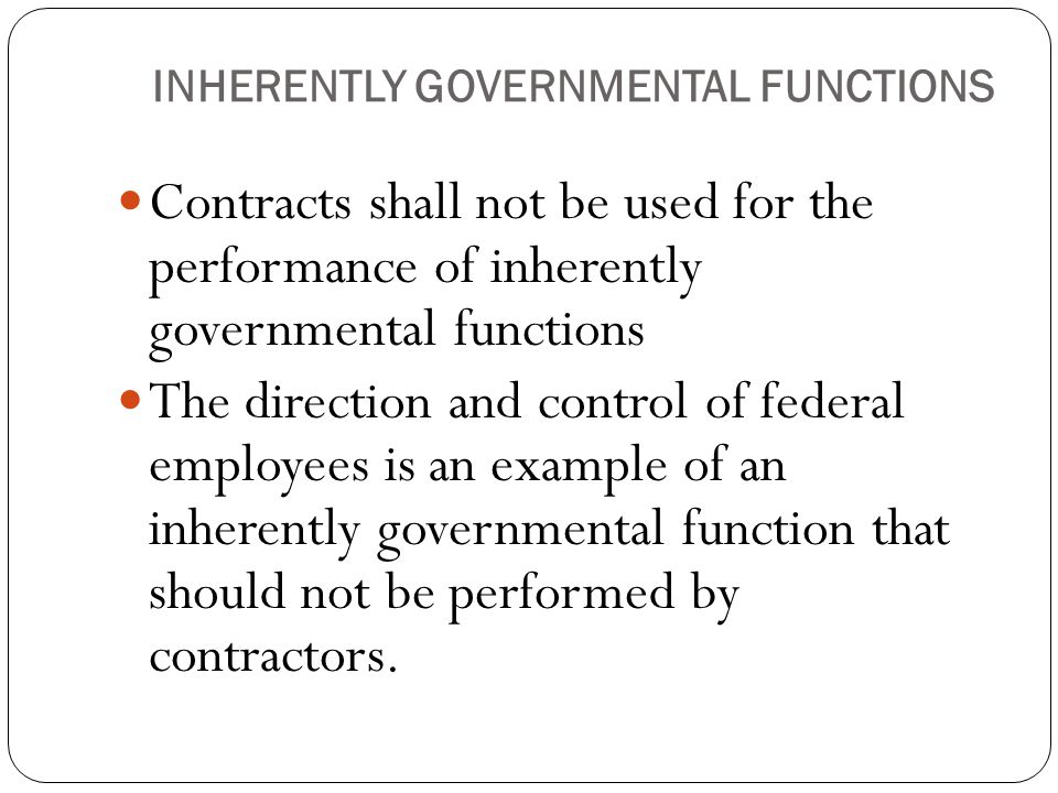INHERENTLY GOVERNMENTAL FUNCTIONS Contracts shall not be used for the performance of inherently governmental functions The direction and control of federal employees is an example of an inherently governmental function that should not be performed by contractors.