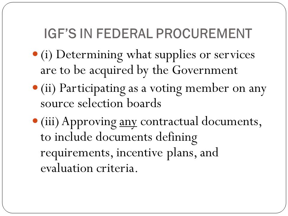IGF’S IN FEDERAL PROCUREMENT (i) Determining what supplies or services are to be acquired by the Government (ii) Participating as a voting member on any source selection boards (iii) Approving any contractual documents, to include documents defining requirements, incentive plans, and evaluation criteria.
