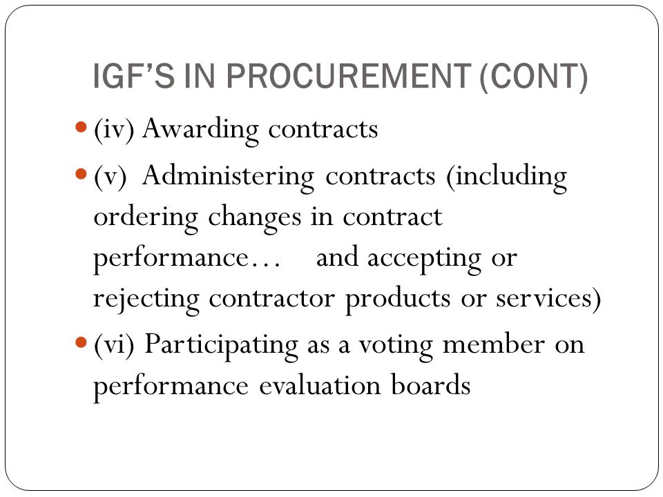 IGF’S IN PROCUREMENT (CONT) (iv) Awarding contracts (v) Administering contracts (including ordering changes in contract performance… and accepting or rejecting contractor products or services) (vi) Participating as a voting member on performance evaluation boards