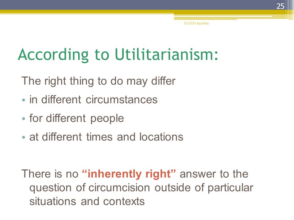 According to Utilitarianism: The right thing to do may differ in different circumstances for different people at different times and locations There is no inherently right answer to the question of circumcision outside of particular situations and contexts 300/330 appleby 25