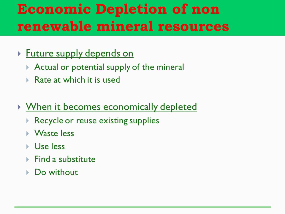  Future supply depends on  Actual or potential supply of the mineral  Rate at which it is used  When it becomes economically depleted  Recycle or reuse existing supplies  Waste less  Use less  Find a substitute  Do without Economic Depletion of non renewable mineral resources
