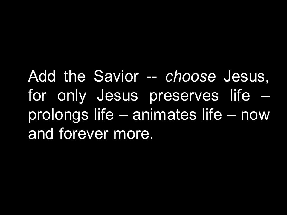 Add the Savior -- choose Jesus, for only Jesus preserves life – prolongs life – animates life – now and forever more.