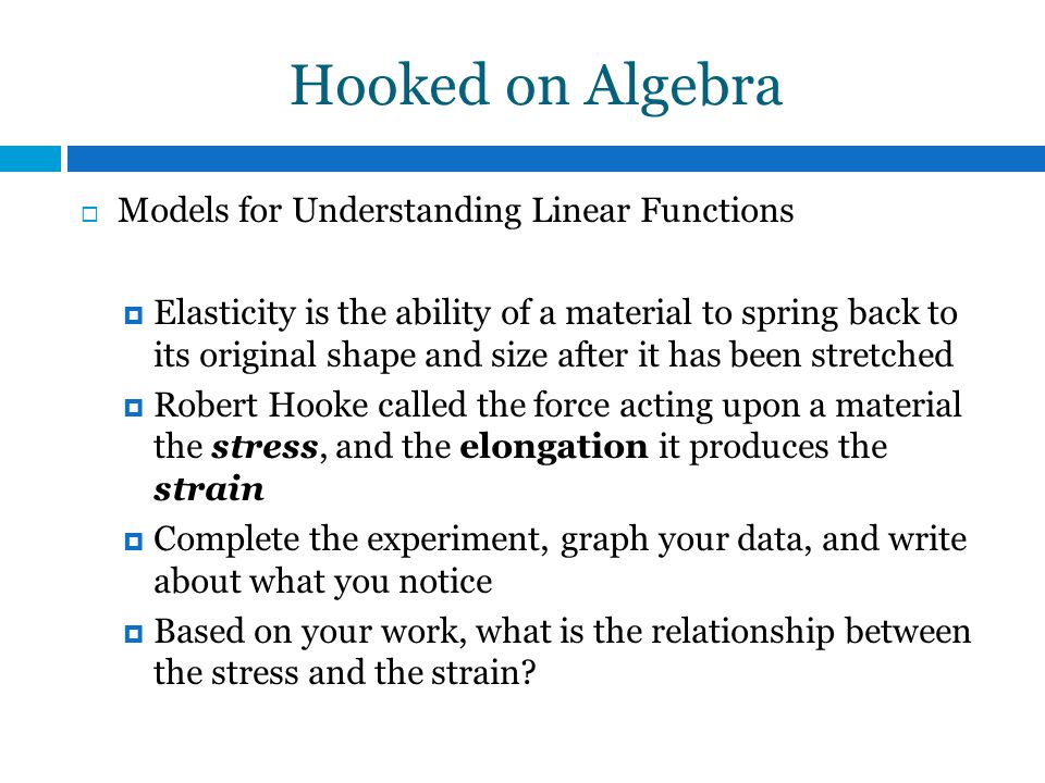 Hooked on Algebra  Models for Understanding Linear Functions  Elasticity is the ability of a material to spring back to its original shape and size after it has been stretched  Robert Hooke called the force acting upon a material the stress, and the elongation it produces the strain  Complete the experiment, graph your data, and write about what you notice  Based on your work, what is the relationship between the stress and the strain