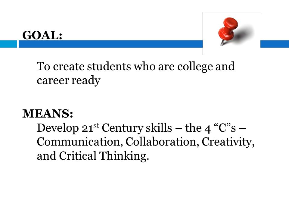 GOAL: To create students who are college and career ready MEANS: Develop 21 st Century skills – the 4 C s – Communication, Collaboration, Creativity, and Critical Thinking.